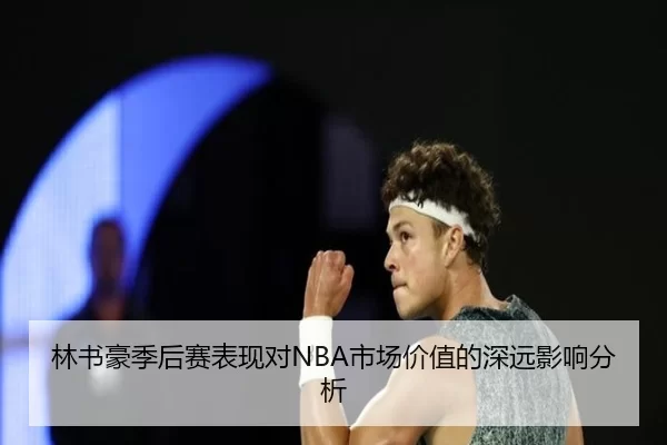 林书豪季后赛表现对NBA市场价值的深远影响分析