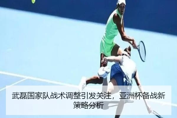 武磊国家队战术调整引发关注，亚洲杯备战新策略分析